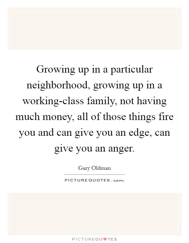 Growing up in a particular neighborhood, growing up in a working-class family, not having much money, all of those things fire you and can give you an edge, can give you an anger. Picture Quote #1
