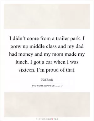 I didn’t come from a trailer park. I grew up middle class and my dad had money and my mom made my lunch. I got a car when I was sixteen. I’m proud of that Picture Quote #1