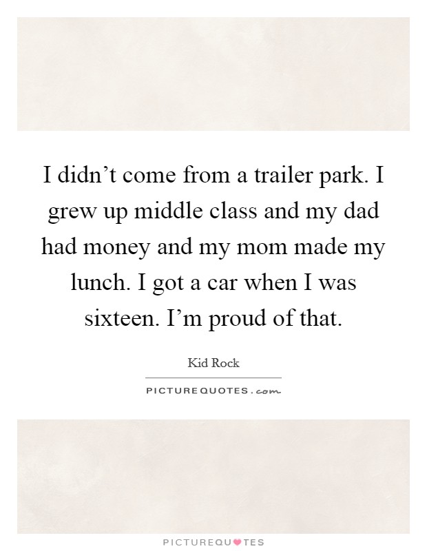 I didn't come from a trailer park. I grew up middle class and my dad had money and my mom made my lunch. I got a car when I was sixteen. I'm proud of that. Picture Quote #1