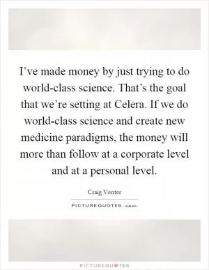 I’ve made money by just trying to do world-class science. That’s the goal that we’re setting at Celera. If we do world-class science and create new medicine paradigms, the money will more than follow at a corporate level and at a personal level Picture Quote #1