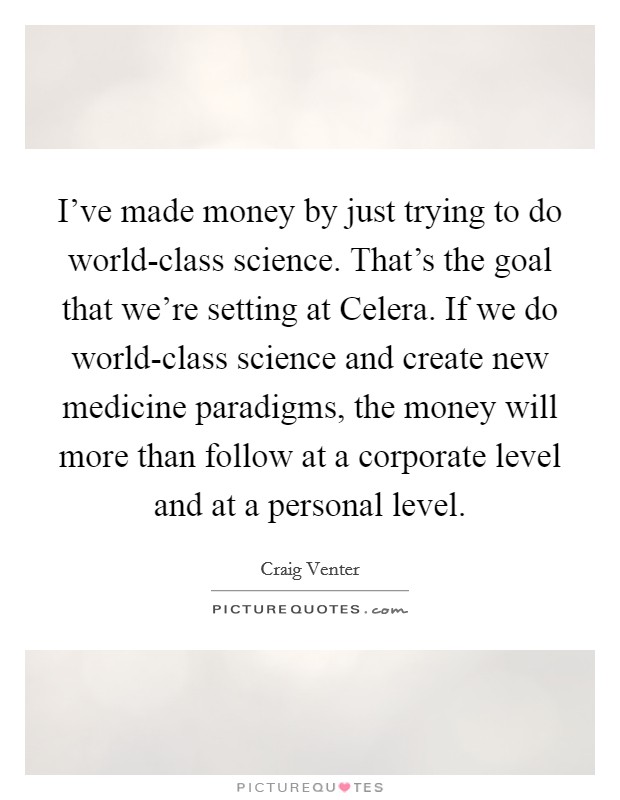 I've made money by just trying to do world-class science. That's the goal that we're setting at Celera. If we do world-class science and create new medicine paradigms, the money will more than follow at a corporate level and at a personal level. Picture Quote #1