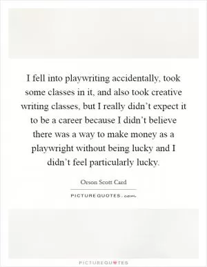 I fell into playwriting accidentally, took some classes in it, and also took creative writing classes, but I really didn’t expect it to be a career because I didn’t believe there was a way to make money as a playwright without being lucky and I didn’t feel particularly lucky Picture Quote #1