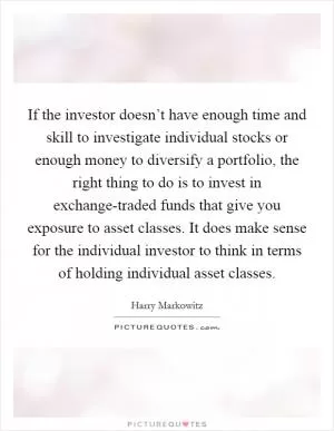 If the investor doesn’t have enough time and skill to investigate individual stocks or enough money to diversify a portfolio, the right thing to do is to invest in exchange-traded funds that give you exposure to asset classes. It does make sense for the individual investor to think in terms of holding individual asset classes Picture Quote #1