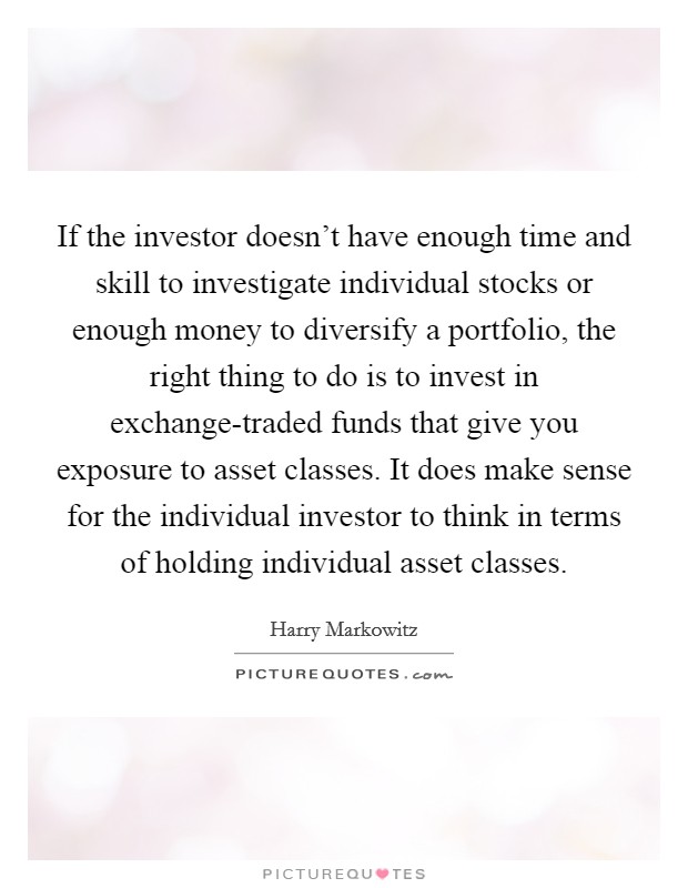 If the investor doesn't have enough time and skill to investigate individual stocks or enough money to diversify a portfolio, the right thing to do is to invest in exchange-traded funds that give you exposure to asset classes. It does make sense for the individual investor to think in terms of holding individual asset classes. Picture Quote #1