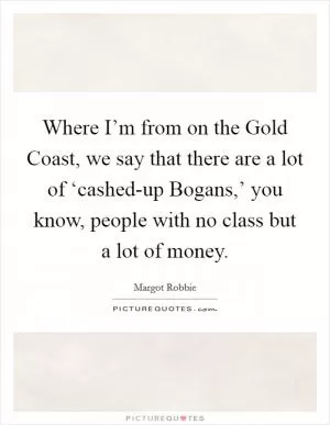 Where I’m from on the Gold Coast, we say that there are a lot of ‘cashed-up Bogans,’ you know, people with no class but a lot of money Picture Quote #1