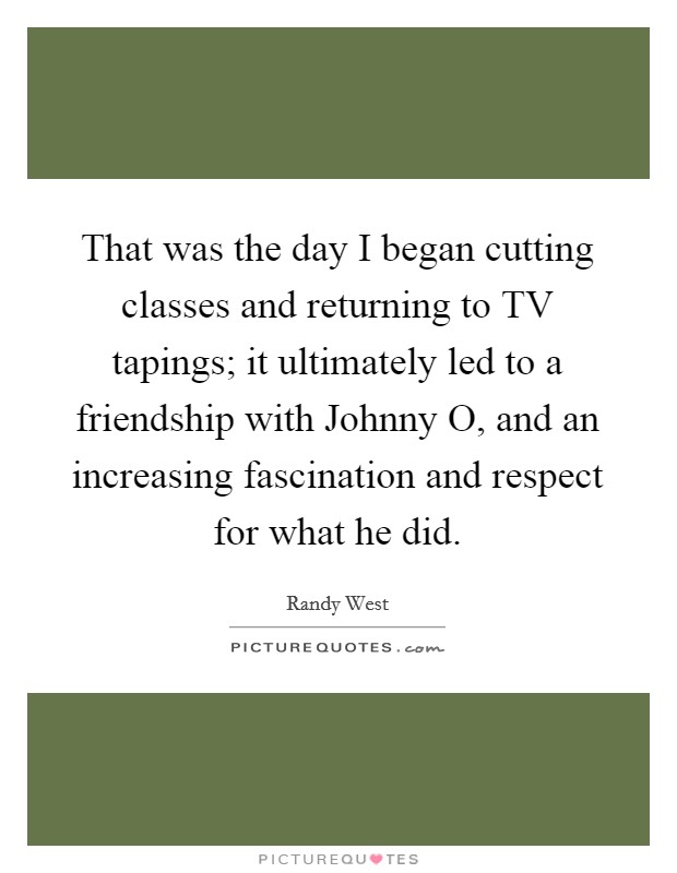 That was the day I began cutting classes and returning to TV tapings; it ultimately led to a friendship with Johnny O, and an increasing fascination and respect for what he did. Picture Quote #1