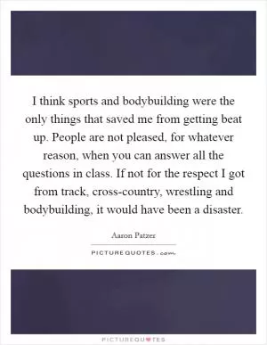 I think sports and bodybuilding were the only things that saved me from getting beat up. People are not pleased, for whatever reason, when you can answer all the questions in class. If not for the respect I got from track, cross-country, wrestling and bodybuilding, it would have been a disaster Picture Quote #1