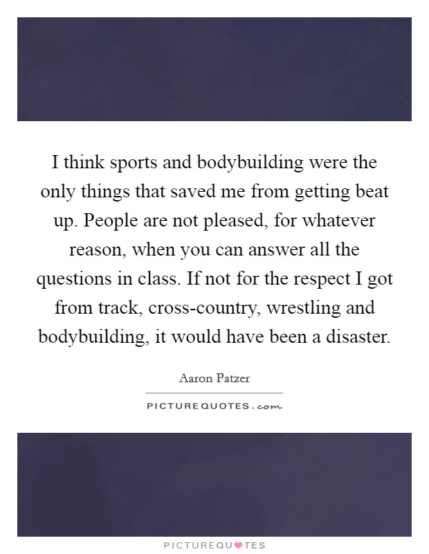 I think sports and bodybuilding were the only things that saved me from getting beat up. People are not pleased, for whatever reason, when you can answer all the questions in class. If not for the respect I got from track, cross-country, wrestling and bodybuilding, it would have been a disaster. Picture Quote #1