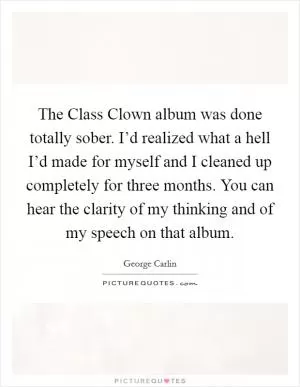 The Class Clown album was done totally sober. I’d realized what a hell I’d made for myself and I cleaned up completely for three months. You can hear the clarity of my thinking and of my speech on that album Picture Quote #1