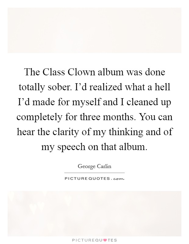 The Class Clown album was done totally sober. I'd realized what a hell I'd made for myself and I cleaned up completely for three months. You can hear the clarity of my thinking and of my speech on that album. Picture Quote #1
