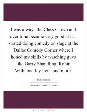 I was always the Class Clown and over time became very good at it. I started doing comedy on stage at the Dallas Comedy Corner where I honed my skills by watching guys like Garry Shandling, Robin Williams, Jay Lena and more Picture Quote #1
