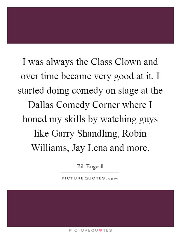 I was always the Class Clown and over time became very good at it. I started doing comedy on stage at the Dallas Comedy Corner where I honed my skills by watching guys like Garry Shandling, Robin Williams, Jay Lena and more. Picture Quote #1
