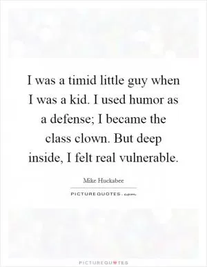 I was a timid little guy when I was a kid. I used humor as a defense; I became the class clown. But deep inside, I felt real vulnerable Picture Quote #1