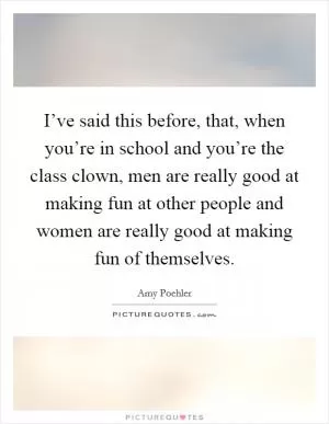 I’ve said this before, that, when you’re in school and you’re the class clown, men are really good at making fun at other people and women are really good at making fun of themselves Picture Quote #1