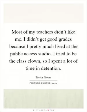 Most of my teachers didn’t like me. I didn’t get good grades because I pretty much lived at the public access studio. I tried to be the class clown, so I spent a lot of time in detention Picture Quote #1