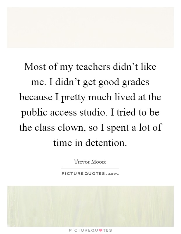 Most of my teachers didn't like me. I didn't get good grades because I pretty much lived at the public access studio. I tried to be the class clown, so I spent a lot of time in detention. Picture Quote #1