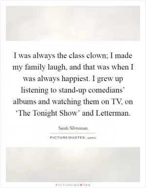 I was always the class clown; I made my family laugh, and that was when I was always happiest. I grew up listening to stand-up comedians’ albums and watching them on TV, on ‘The Tonight Show’ and Letterman Picture Quote #1