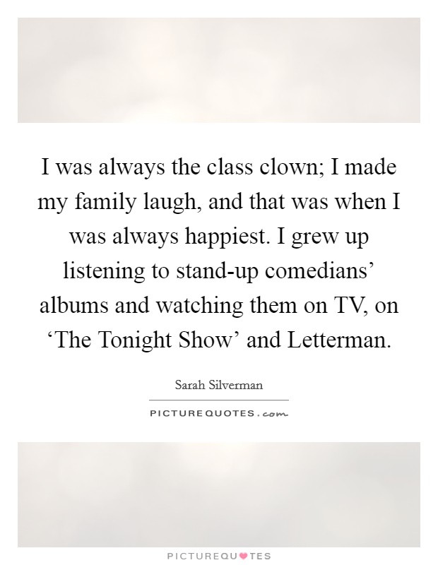 I was always the class clown; I made my family laugh, and that was when I was always happiest. I grew up listening to stand-up comedians' albums and watching them on TV, on ‘The Tonight Show' and Letterman. Picture Quote #1