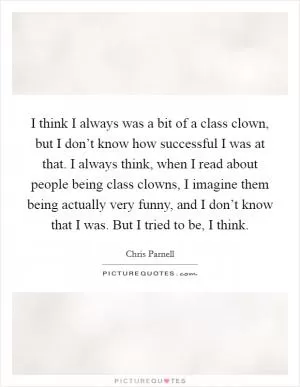 I think I always was a bit of a class clown, but I don’t know how successful I was at that. I always think, when I read about people being class clowns, I imagine them being actually very funny, and I don’t know that I was. But I tried to be, I think Picture Quote #1