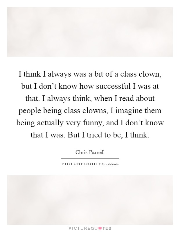 I think I always was a bit of a class clown, but I don't know how successful I was at that. I always think, when I read about people being class clowns, I imagine them being actually very funny, and I don't know that I was. But I tried to be, I think. Picture Quote #1