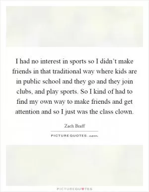 I had no interest in sports so I didn’t make friends in that traditional way where kids are in public school and they go and they join clubs, and play sports. So I kind of had to find my own way to make friends and get attention and so I just was the class clown Picture Quote #1