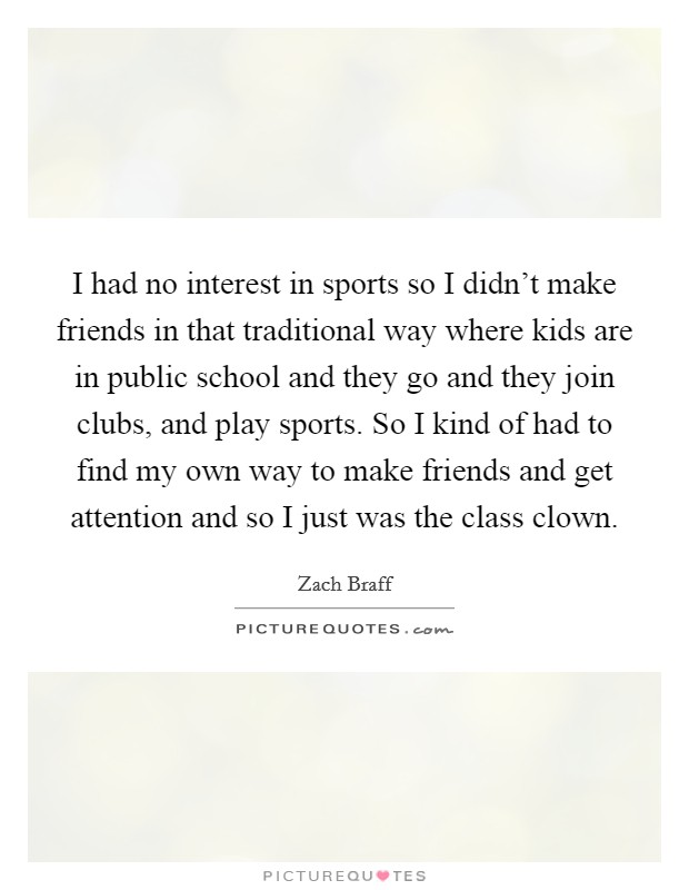 I had no interest in sports so I didn't make friends in that traditional way where kids are in public school and they go and they join clubs, and play sports. So I kind of had to find my own way to make friends and get attention and so I just was the class clown. Picture Quote #1