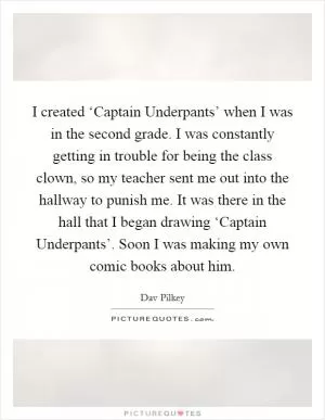 I created ‘Captain Underpants’ when I was in the second grade. I was constantly getting in trouble for being the class clown, so my teacher sent me out into the hallway to punish me. It was there in the hall that I began drawing ‘Captain Underpants’. Soon I was making my own comic books about him Picture Quote #1