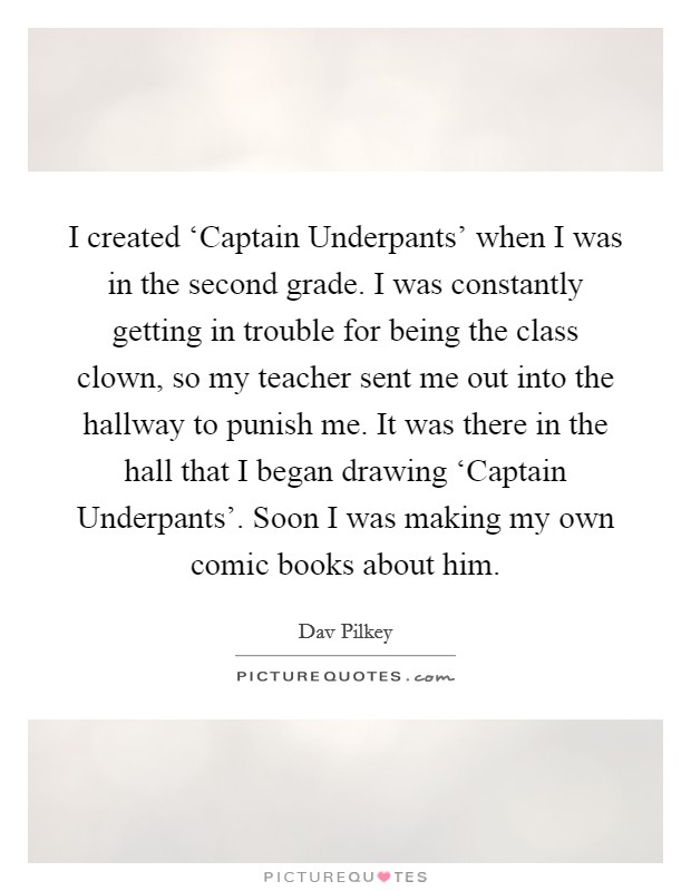 I created ‘Captain Underpants' when I was in the second grade. I was constantly getting in trouble for being the class clown, so my teacher sent me out into the hallway to punish me. It was there in the hall that I began drawing ‘Captain Underpants'. Soon I was making my own comic books about him. Picture Quote #1