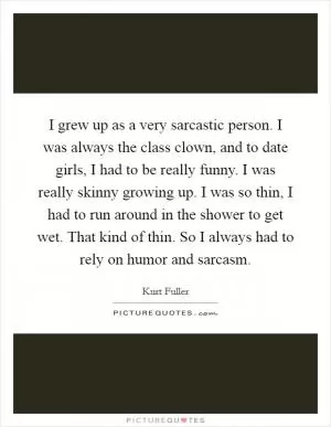 I grew up as a very sarcastic person. I was always the class clown, and to date girls, I had to be really funny. I was really skinny growing up. I was so thin, I had to run around in the shower to get wet. That kind of thin. So I always had to rely on humor and sarcasm Picture Quote #1