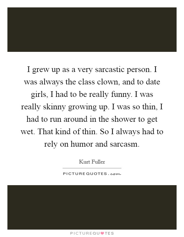 I grew up as a very sarcastic person. I was always the class clown, and to date girls, I had to be really funny. I was really skinny growing up. I was so thin, I had to run around in the shower to get wet. That kind of thin. So I always had to rely on humor and sarcasm. Picture Quote #1