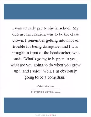 I was actually pretty shy in school. My defense mechanism was to be the class clown. I remember getting into a lot of trouble for being disruptive, and I was brought in front of the headteacher, who said: ‘What’s going to happen to you; what are you going to do when you grow up?’ and I said: ‘Well, I’m obviously going to be a comedian.’ Picture Quote #1