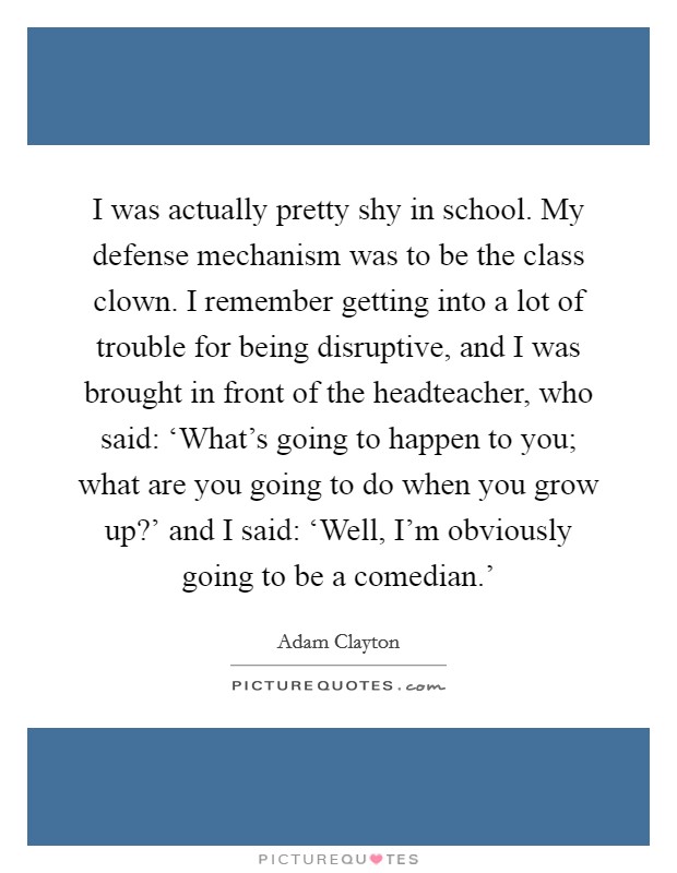 I was actually pretty shy in school. My defense mechanism was to be the class clown. I remember getting into a lot of trouble for being disruptive, and I was brought in front of the headteacher, who said: ‘What's going to happen to you; what are you going to do when you grow up?' and I said: ‘Well, I'm obviously going to be a comedian.' Picture Quote #1