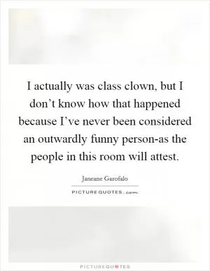 I actually was class clown, but I don’t know how that happened because I’ve never been considered an outwardly funny person-as the people in this room will attest Picture Quote #1
