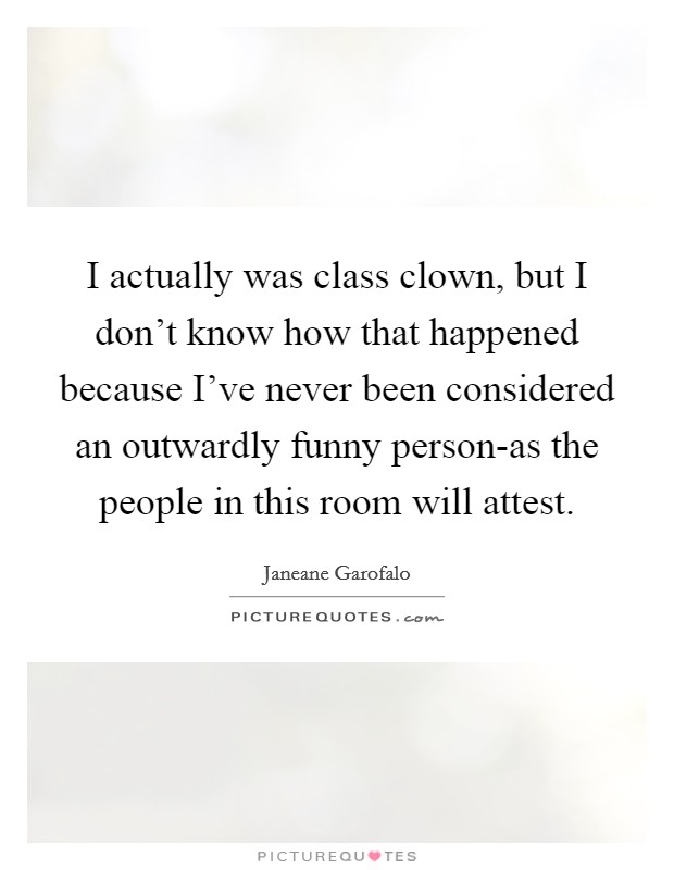 I actually was class clown, but I don't know how that happened because I've never been considered an outwardly funny person-as the people in this room will attest. Picture Quote #1