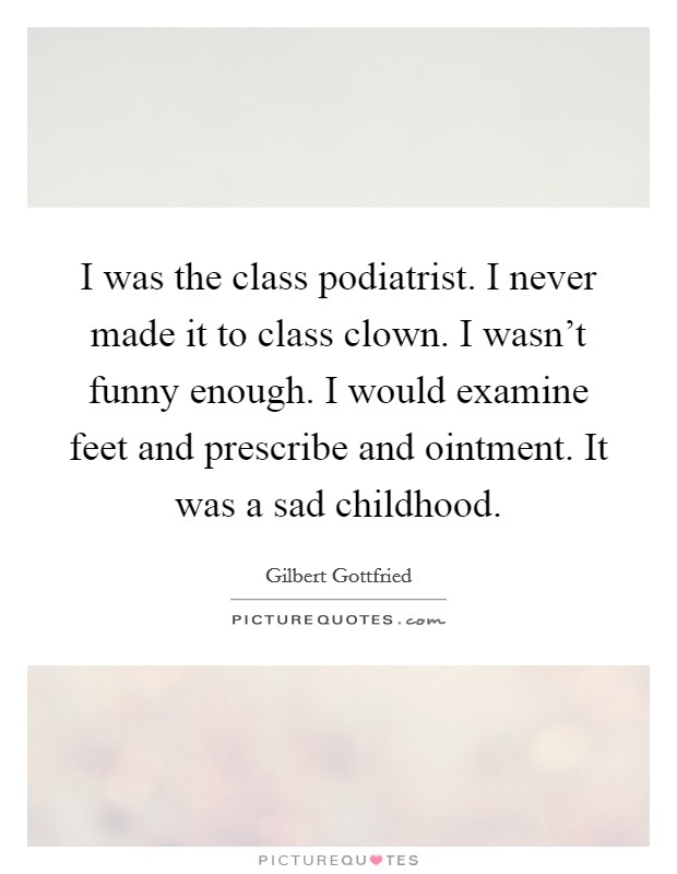 I was the class podiatrist. I never made it to class clown. I wasn't funny enough. I would examine feet and prescribe and ointment. It was a sad childhood. Picture Quote #1