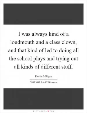 I was always kind of a loudmouth and a class clown, and that kind of led to doing all the school plays and trying out all kinds of different stuff Picture Quote #1
