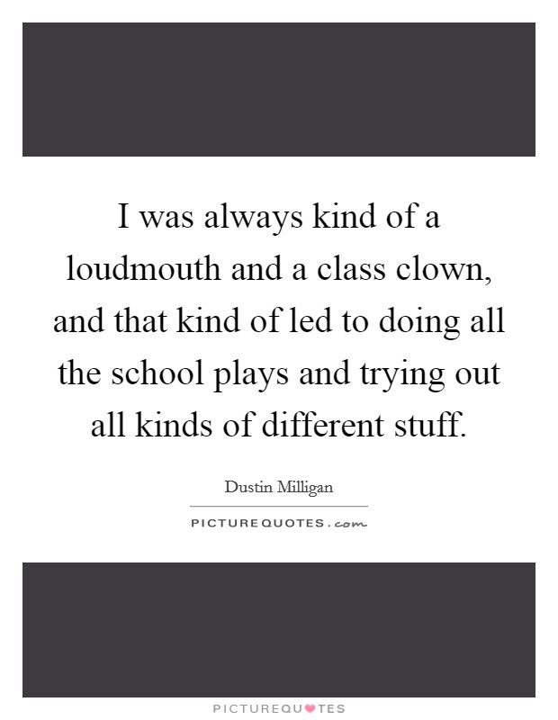 I was always kind of a loudmouth and a class clown, and that kind of led to doing all the school plays and trying out all kinds of different stuff. Picture Quote #1