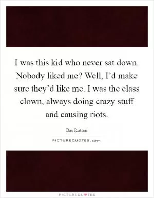 I was this kid who never sat down. Nobody liked me? Well, I’d make sure they’d like me. I was the class clown, always doing crazy stuff and causing riots Picture Quote #1