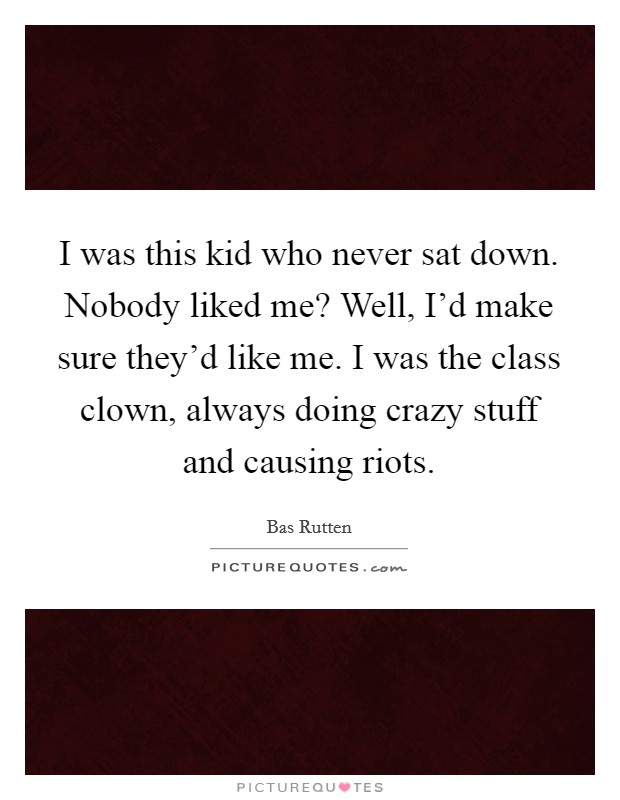 I was this kid who never sat down. Nobody liked me? Well, I'd make sure they'd like me. I was the class clown, always doing crazy stuff and causing riots. Picture Quote #1