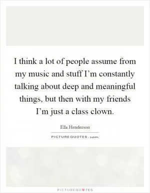 I think a lot of people assume from my music and stuff I’m constantly talking about deep and meaningful things, but then with my friends I’m just a class clown Picture Quote #1