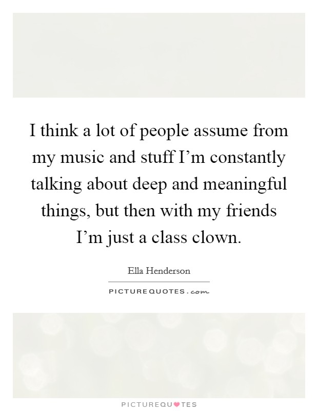 I think a lot of people assume from my music and stuff I'm constantly talking about deep and meaningful things, but then with my friends I'm just a class clown. Picture Quote #1