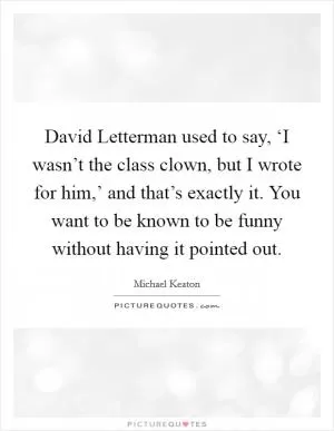 David Letterman used to say, ‘I wasn’t the class clown, but I wrote for him,’ and that’s exactly it. You want to be known to be funny without having it pointed out Picture Quote #1