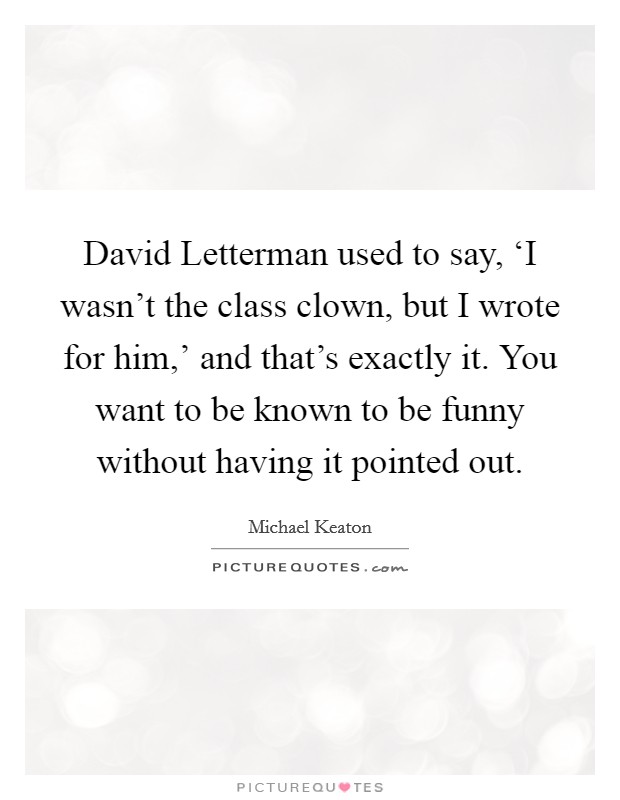 David Letterman used to say, ‘I wasn't the class clown, but I wrote for him,' and that's exactly it. You want to be known to be funny without having it pointed out. Picture Quote #1