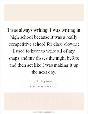 I was always writing. I was writing in high school because it was a really competitive school for class clowns; I used to have to write all of my snaps and my disses the night before and then act like I was making it up the next day Picture Quote #1