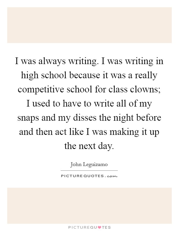 I was always writing. I was writing in high school because it was a really competitive school for class clowns; I used to have to write all of my snaps and my disses the night before and then act like I was making it up the next day. Picture Quote #1