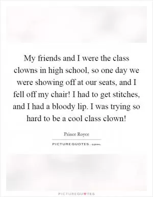 My friends and I were the class clowns in high school, so one day we were showing off at our seats, and I fell off my chair! I had to get stitches, and I had a bloody lip. I was trying so hard to be a cool class clown! Picture Quote #1