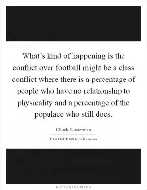 What’s kind of happening is the conflict over football might be a class conflict where there is a percentage of people who have no relationship to physicality and a percentage of the populace who still does Picture Quote #1