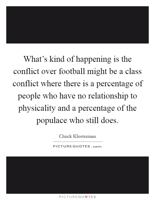 What's kind of happening is the conflict over football might be a class conflict where there is a percentage of people who have no relationship to physicality and a percentage of the populace who still does. Picture Quote #1