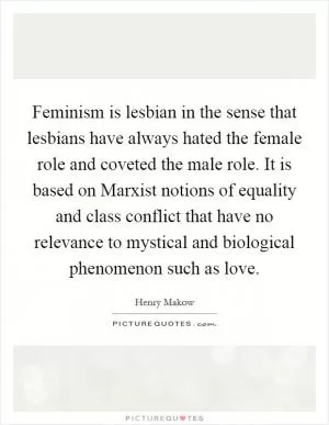 Feminism is lesbian in the sense that lesbians have always hated the female role and coveted the male role. It is based on Marxist notions of equality and class conflict that have no relevance to mystical and biological phenomenon such as love Picture Quote #1