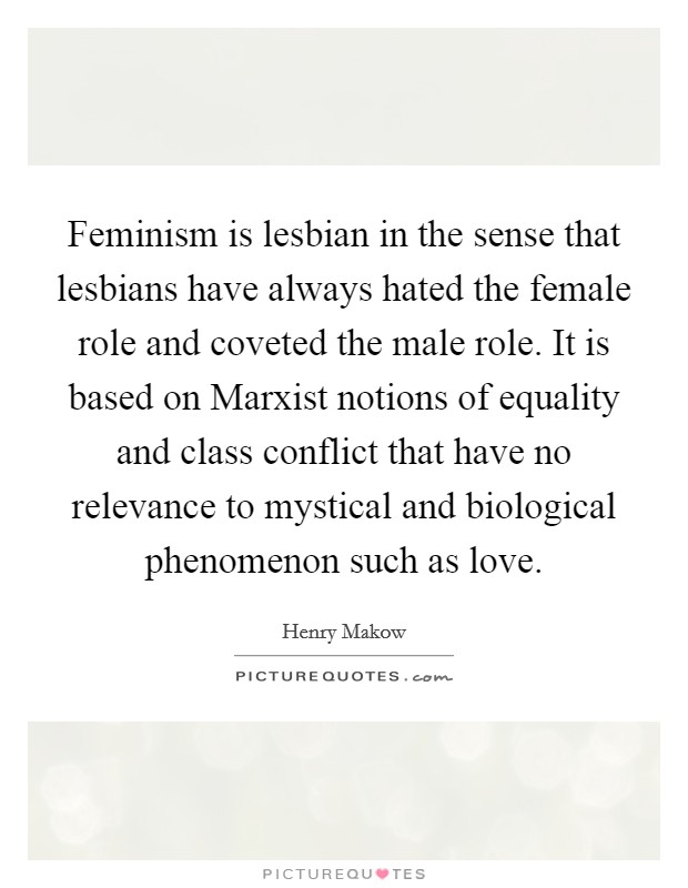 Feminism is lesbian in the sense that lesbians have always hated the female role and coveted the male role. It is based on Marxist notions of equality and class conflict that have no relevance to mystical and biological phenomenon such as love. Picture Quote #1